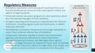Regulatory Measures
• Mandatory registration and licensing of investment firms and
financial professionals to ensure they meet specific criteria and
adhere to legal standards.
• Enhanced investor education programs to raise awareness about
the risks and warning signs of Ponzi schemes.
• Stringent reporting and transparency requirements for financial
institutions, including regular audits and disclosures, to detect
suspicious activities.
• Whistleblower protection measures to encourage individuals to
report Ponzi schemes without fear of retaliation.
• Collaboration between regulatory bodies, law enforcement
agencies, and financial institutions to share information,
investigate potential schemes, and take legal action against
perpetrators.flags that point to investment fraud, tools to facilitate
research on the Internet as well as through other mass media, and
mechanisms to receive and act on complaints from the public.
12
 