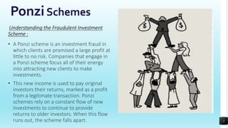 PonziSchemes
Understanding the Fraudulent Investment
Scheme :
• A Ponzi scheme is an investment fraud in
which clients are promised a large profit at
little to no risk. Companies that engage in
a Ponzi scheme focus all of their energy
into attracting new clients to make
investments.
• This new income is used to pay original
investors their returns, marked as a profit
from a legitimate transaction. Ponzi
schemes rely on a constant flow of new
investments to continue to provide
returns to older investors. When this flow
runs out, the scheme falls apart. 3
 