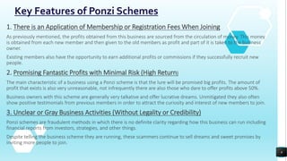 Key Features of Ponzi Schemes
1. There is an Application of Membership or Registration Fees When Joining
As previously mentioned, the profits obtained from this business are sourced from the circulation of money. This money
is obtained from each new member and then given to the old members as profit and part of it is taken to the business
owner.
Existing members also have the opportunity to earn additional profits or commissions if they successfully recruit new
people.
2. Promising Fantastic Profits with Minimal Risk (High Return)
The main characteristic of a business using a Ponzi scheme is that the lure will be promised big profits. The amount of
profit that exists is also very unreasonable, not infrequently there are also those who dare to offer profits above 50%.
Business owners with this scheme are generally very talkative and offer lucrative dreams. Unmitigated they also often
show positive testimonials from previous members in order to attract the curiosity and interest of new members to join.
3. Unclear or Gray Business Activities (Without Legality or Credibility)
Ponzi schemes are fraudulent methods in which there is no definite clarity regarding how this business can run including
financial reports from investors, strategies, and other things.
Despite telling the business scheme they are running, these scammers continue to sell dreams and sweet promises by
inviting more people to join.
6
 