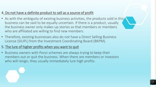 4. Do not have a definite product to sell as a source of profit
• As with the ambiguity of existing business activities, the products sold in this
business can be said to be equally uncertain. If there is a product, usually
the business owner only makes up stories so that members or members
who are affiliated are willing to find new members.
• Therefore, existing businesses also do not have a Direct Selling Business
License (SIUPL) from the Investment Coordinating Board (BKPM).
5. The lure of higher profits when you want to quit
• Business owners with Ponzi schemes are always trying to keep their
members out or quit the business. When there are members or investors
who will resign, they usually immediately lure high profits.
7
 