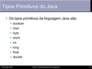 Tipos Primitivos do Java

      Os tipos primitivos da linguagem Java são:
            boolean
            char
            byte
            short
            int
            long
            float
            double


Introdução à OO        ©2012 Ludimila Monjardim Casagrande   10
 