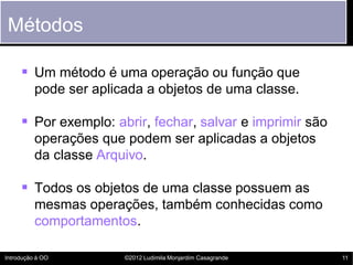 Métodos

      Um método é uma operação ou função que
          pode ser aplicada a objetos de uma classe.

      Por exemplo: abrir, fechar, salvar e imprimir são
          operações que podem ser aplicadas a objetos
          da classe Arquivo.

      Todos os objetos de uma classe possuem as
          mesmas operações, também conhecidas como
          comportamentos.

Introdução à OO         ©2012 Ludimila Monjardim Casagrande   11
 