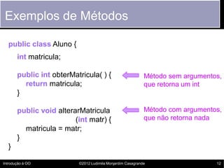 Exemplos de Métodos

  public class Aluno {
       int matricula;

       public int obterMatricula( ) {                       Método sem argumentos,
         return matricula;                                  que retorna um int
       }

       public void alterarMatricula                         Método com argumentos,
                         (int matr) {                       que não retorna nada
         matricula = matr;
       }
  }

Introdução à OO           ©2012 Ludimila Monjardim Casagrande                   12
 