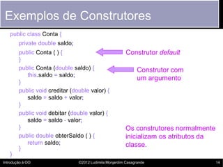 Exemplos de Construtores
   public class Conta {
        private double saldo;
        public Conta ( ) {                               Construtor default
        }
        public Conta (double saldo) {                          Construtor com
           this.saldo = saldo;
                                                               um argumento
        }
        public void creditar (double valor) {
           saldo = saldo + valor;
        }
        public void debitar (double valor) {
           saldo = saldo - valor;
        }                                                Os construtores normalmente
        public double obterSaldo ( ) {                   inicializam os atributos da
           return saldo;                                 classe.
        }
   }
Introdução à OO                 ©2012 Ludimila Monjardim Casagrande                    14
 