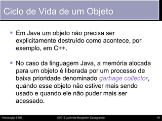 Ciclo de Vida de um Objeto

      Em Java um objeto não precisa ser
          explicitamente destruído como acontece, por
          exemplo, em C++.

      No caso da linguagem Java, a memória alocada
          para um objeto é liberada por um processo de
          baixa prioridade denominado garbage collector,
          quando esse objeto não estiver mais sendo
          usado e quando ele não puder mais ser
          acessado.

Introdução à OO         ©2012 Ludimila Monjardim Casagrande   16
 