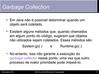 Garbage Collection

      Em Java não é possível determinar quando um
          objeto será coletado.

      Existem alguns métodos que, quando chamados
          em algum ponto do código, sugerem que objetos
          não utilizados sejam coletados. Esses métodos são:
                  System.gc( )              e           Runtime.gc( )

      No entanto, isso não garante a execução do
          garbage collector nesse ponto, uma vez que outro
          processo de maior prioridade pode impedi-lo.

Introdução à OO           ©2012 Ludimila Monjardim Casagrande           17
 