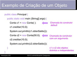 Exemplo de Criação de um Objeto
     public class Principal {
         public static void main (String[] args) {
             Conta c1 = new Conta( );                               Chamada do construtor
                                                                    default
             c1.creditar(10.0);
             System.out.println(c1.obterSaldo());
             Conta c2 = new Conta(50.0);                        Chamada do construtor
                                                                com um argumento
             c2.creditar(10.0);
             System.out.println(c2.obterSaldo());
         }                                                      c1 e c2 são objetos
                                                                distintos e independentes
     }
Introdução à OO               ©2012 Ludimila Monjardim Casagrande                           18
 