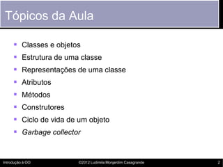 Tópicos da Aula

      Classes e objetos
      Estrutura de uma classe
      Representações de uma classe
      Atributos
      Métodos
      Construtores
      Ciclo de vida de um objeto
      Garbage collector


Introdução à OO         ©2012 Ludimila Monjardim Casagrande   2
 