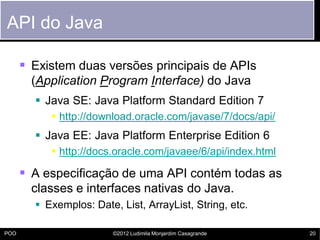API do Java

       Existem duas versões principais de APIs
        (Application Program Interface) do Java
         Java SE: Java Platform Standard Edition 7
            http://download.oracle.com/javase/7/docs/api/
         Java EE: Java Platform Enterprise Edition 6
            http://docs.oracle.com/javaee/6/api/index.html

       A especificação de uma API contém todas as
        classes e interfaces nativas do Java.
         Exemplos: Date, List, ArrayList, String, etc.

POO                      ©2012 Ludimila Monjardim Casagrande   20
 