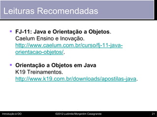 Leituras Recomendadas

      FJ-11: Java e Orientação a Objetos.
          Caelum Ensino e Inovação.
          http://www.caelum.com.br/curso/fj-11-java-
          orientacao-objetos/.

      Orientação a Objetos em Java
          K19 Treinamentos.
          http://www.k19.com.br/downloads/apostilas-java.




Introdução à OO          ©2012 Ludimila Monjardim Casagrande   21
 