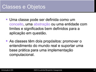 Classes e Objetos

      Uma classe pode ser definida como um
          conceito, uma abstração ou uma entidade com
          limites e significados bem definidos para a
          aplicação em questão.

      As classes têm dois propósitos: promover o
          entendimento do mundo real e suportar uma
          base prática para uma implementação
          computacional.


Introdução à OO        ©2012 Ludimila Monjardim Casagrande   4
 