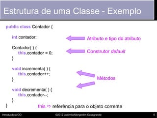 Estrutura de uma Classe - Exemplo
  public class Contador {

       int contador;                                  Atributo e tipo do atributo
       Contador( ) {
         this.contador = 0;                           Construtor default
       }

       void incrementa( ) {
          this.contador++;
       }                                                      Métodos

       void decrementa( ) {
          this.contador--;
       }
  }                    this  referência para o objeto corrente
Introdução à OO                ©2012 Ludimila Monjardim Casagrande                  6
 