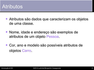 Atributos

      Atributos são dados que caracterizam os objetos
          de uma classe.

      Nome, idade e endereço são exemplos de
          atributos de um objeto Pessoa.

      Cor, ano e modelo são possíveis atributos de
          objetos Carro.



Introdução à OO            ©2012 Ludimila Monjardim Casagrande   8
 