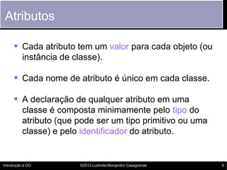 Atributos

      Cada atributo tem um valor para cada objeto (ou
          instância de classe).

      Cada nome de atributo é único em cada classe.

      A declaração de qualquer atributo em uma
          classe é composta minimamente pelo tipo do
          atributo (que pode ser um tipo primitivo ou uma
          classe) e pelo identificador do atributo.


Introdução à OO          ©2012 Ludimila Monjardim Casagrande   9
 