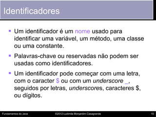 Identificadores

     Um identificador é um nome usado para
        identificar uma variável, um método, uma classe
        ou uma constante.
     Palavras-chave ou reservadas não podem ser
        usadas como identificadores.
     Um identificador pode começar com uma letra,
        com o caracter $ ou com um underscore _,
        seguidos por letras, underscores, caracteres $,
        ou dígitos.

Fundamentos do Java    ©2012 Ludimila Monjardim Casagrande   10
 