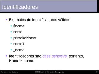 Identificadores

     Exemplos de identificadores válidos:
           $nome
           nome
           primeiroNome
           nome1
           _nome
     Identificadores são case sensitive, portanto,
        Nome ≠ nome.

Fundamentos do Java    ©2012 Ludimila Monjardim Casagrande   11
 