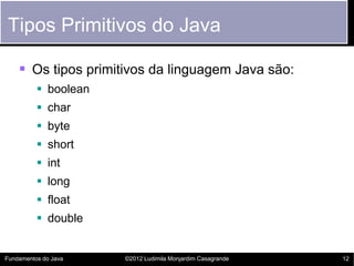 Tipos Primitivos do Java

     Os tipos primitivos da linguagem Java são:
           boolean
           char
           byte
           short
           int
           long
           float
           double


Fundamentos do Java   ©2012 Ludimila Monjardim Casagrande   12
 