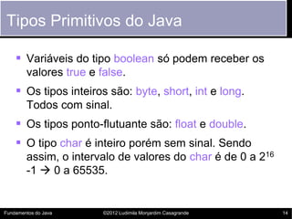 Tipos Primitivos do Java

     Variáveis do tipo boolean só podem receber os
        valores true e false.
     Os tipos inteiros são: byte, short, int e long.
        Todos com sinal.
     Os tipos ponto-flutuante são: float e double.
     O tipo char é inteiro porém sem sinal. Sendo
        assim, o intervalo de valores do char é de 0 a 216
        -1  0 a 65535.


Fundamentos do Java     ©2012 Ludimila Monjardim Casagrande   14
 