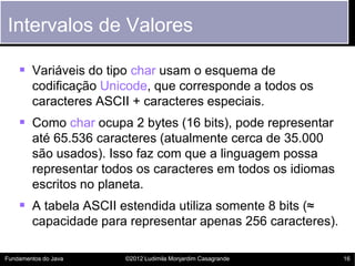Intervalos de Valores

     Variáveis do tipo char usam o esquema de
        codificação Unicode, que corresponde a todos os
        caracteres ASCII + caracteres especiais.
     Como char ocupa 2 bytes (16 bits), pode representar
        até 65.536 caracteres (atualmente cerca de 35.000
        são usados). Isso faz com que a linguagem possa
        representar todos os caracteres em todos os idiomas
        escritos no planeta.
     A tabela ASCII estendida utiliza somente 8 bits (≈
        capacidade para representar apenas 256 caracteres).

Fundamentos do Java    ©2012 Ludimila Monjardim Casagrande    16
 
