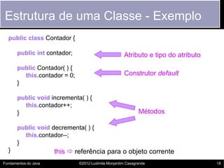 Estrutura de uma Classe - Exemplo
  public class Contador {

       public int contador;                          Atributo e tipo do atributo
       public Contador( ) {
         this.contador = 0;                          Construtor default
       }

       public void incrementa( ) {
         this.contador++;
       }                                                     Métodos

       public void decrementa( ) {
         this.contador--;
       }
  }                   this  referência para o objeto corrente
Fundamentos do Java           ©2012 Ludimila Monjardim Casagrande                  18
 