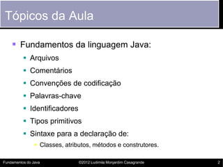 Tópicos da Aula

     Fundamentos da linguagem Java:
           Arquivos
           Comentários
           Convenções de codificação
           Palavras-chave
           Identificadores
           Tipos primitivos
           Sintaxe para a declaração de:
                 Classes, atributos, métodos e construtores.

Fundamentos do Java             ©2012 Ludimila Monjardim Casagrande   2
 