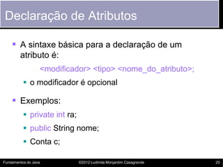 Declaração de Atributos

     A sintaxe básica para a declaração de um
        atributo é:
                  <modificador> <tipo> <nome_do_atributo>;
           o modificador é opcional

     Exemplos:
           private int ra;
           public String nome;
           Conta c;

Fundamentos do Java           ©2012 Ludimila Monjardim Casagrande   20
 