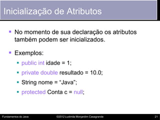 Inicialização de Atributos

     No momento de sua declaração os atributos
        também podem ser inicializados.

     Exemplos:
           public int idade = 1;
           private double resultado = 10.0;
           String nome = “Java”;
           protected Conta c = null;



Fundamentos do Java       ©2012 Ludimila Monjardim Casagrande   21
 