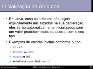 Inicialização de Atributos

      Em Java, caso os atributos não sejam
         explicitamente inicializados na sua declaração,
         eles serão automaticamente inicializados com
         um valor predeterminado de acordo com o seu
         tipo.
      Exemplos de valores iniciais conforme o tipo:
            int  0
            boolean  false
            double  0.0
            referência a um objeto  null
Fundamentos do Java         ©2012 Ludimila Monjardim Casagrande   22
 
