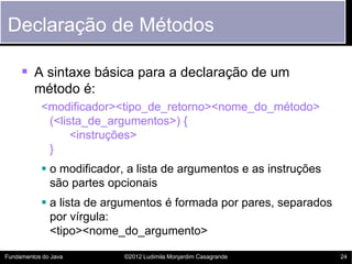 Declaração de Métodos

      A sintaxe básica para a declaração de um
         método é:
           <modificador><tipo_de_retorno><nome_do_método>
            (<lista_de_argumentos>) {
                 <instruções>
            }
            o modificador, a lista de argumentos e as instruções
             são partes opcionais
            a lista de argumentos é formada por pares, separados
             por vírgula:
             <tipo><nome_do_argumento>

Fundamentos do Java        ©2012 Ludimila Monjardim Casagrande      24
 