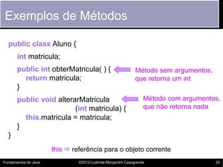 Exemplos de Métodos

  public class Aluno {
       int matricula;
       public int obterMatricula( ) {                        Método sem argumentos,
         return matricula;                                   que retorna um int
       }
       public void alterarMatricula                              Método com argumentos,
                         (int matricula) {                       que não retorna nada
         this.matricula = matricula;
       }
  }
                      this  referência para o objeto corrente
Fundamentos do Java            ©2012 Ludimila Monjardim Casagrande                    25
 