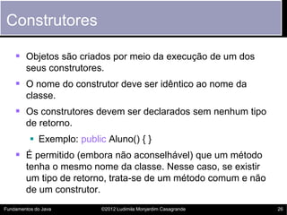Construtores

     Objetos são criados por meio da execução de um dos
        seus construtores.
     O nome do construtor deve ser idêntico ao nome da
        classe.
     Os construtores devem ser declarados sem nenhum tipo
        de retorno.
           Exemplo: public Aluno() { }
     É permitido (embora não aconselhável) que um método
        tenha o mesmo nome da classe. Nesse caso, se existir
        um tipo de retorno, trata-se de um método comum e não
        de um construtor.
Fundamentos do Java        ©2012 Ludimila Monjardim Casagrande   26
 