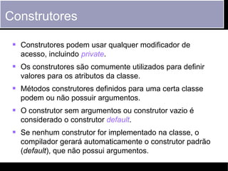 Construtores

     Construtores podem usar qualquer modificador de
        acesso, incluindo private.
     Os construtores são comumente utilizados para definir
        valores para os atributos da classe.
     Métodos construtores definidos para uma certa classe
        podem ou não possuir argumentos.
     O construtor sem argumentos ou construtor vazio é
        considerado o construtor default.
     Se nenhum construtor for implementado na classe, o
        compilador gerará automaticamente o construtor padrão
        (default), que não possui argumentos.
Fundamentos do Java       ©2012 Ludimila Monjardim Casagrande   27
 