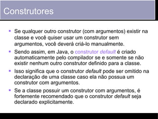 Construtores

     Se qualquer outro construtor (com argumentos) existir na
      classe e você quiser usar um construtor sem
      argumentos, você deverá criá-lo manualmente.
     Sendo assim, em Java, o construtor default é criado
      automaticamente pelo compilador se e somente se não
      existir nenhum outro construtor definido para a classe.
     Isso significa que o construtor default pode ser omitido na
      declaração de uma classe caso ela não possua um
      construtor com argumentos.
     Se a classe possuir um construtor com argumentos, é
        fortemente recomendado que o construtor default seja
        declarado explicitamente.

Fundamentos do Java      ©2012 Ludimila Monjardim Casagrande        28
 