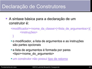 Declaração de Construtores

      A sintaxe básica para a declaração de um
         construtor é:
           <modificador><nome_da_classe>(<lista_de_argumentos>){
                 <instruções>
            }
            o modificador, a lista de argumentos e as instruções
             são partes opcionais
            a lista de argumentos é formada por pares
             <tipo><nome_do_argumento>
            um construtor não possui tipo de retorno

Fundamentos do Java        ©2012 Ludimila Monjardim Casagrande      29
 