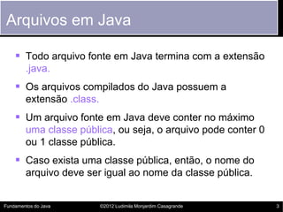 Arquivos em Java

     Todo arquivo fonte em Java termina com a extensão
        .java.
     Os arquivos compilados do Java possuem a
        extensão .class.
     Um arquivo fonte em Java deve conter no máximo
        uma classe pública, ou seja, o arquivo pode conter 0
        ou 1 classe pública.
     Caso exista uma classe pública, então, o nome do
        arquivo deve ser igual ao nome da classe pública.


Fundamentos do Java        ©2012 Ludimila Monjardim Casagrande   3
 