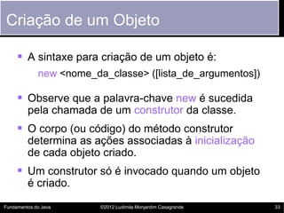 Criação de um Objeto

      A sintaxe para criação de um objeto é:
             new <nome_da_classe> ([lista_de_argumentos])

      Observe que a palavra-chave new é sucedida
         pela chamada de um construtor da classe.
      O corpo (ou código) do método construtor
         determina as ações associadas à inicialização
         de cada objeto criado.
      Um construtor só é invocado quando um objeto
         é criado.

Fundamentos do Java      ©2012 Ludimila Monjardim Casagrande   33
 