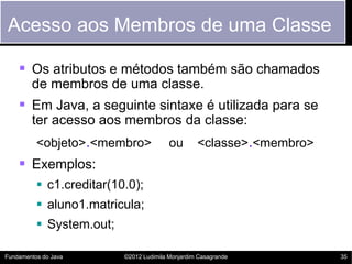 Acesso aos Membros de uma Classe

     Os atributos e métodos também são chamados
        de membros de uma classe.
     Em Java, a seguinte sintaxe é utilizada para se
        ter acesso aos membros da classe:
          <objeto>.<membro>              ou       <classe>.<membro>
     Exemplos:
           c1.creditar(10.0);
           aluno1.matricula;
           System.out;

Fundamentos do Java       ©2012 Ludimila Monjardim Casagrande         35
 