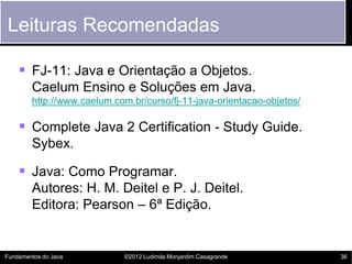 Leituras Recomendadas

     FJ-11: Java e Orientação a Objetos.
        Caelum Ensino e Soluções em Java.
        http://www.caelum.com.br/curso/fj-11-java-orientacao-objetos/

     Complete Java 2 Certification - Study Guide.
        Sybex.

     Java: Como Programar.
        Autores: H. M. Deitel e P. J. Deitel.
        Editora: Pearson – 6ª Edição.


Fundamentos do Java          ©2012 Ludimila Monjardim Casagrande        36
 