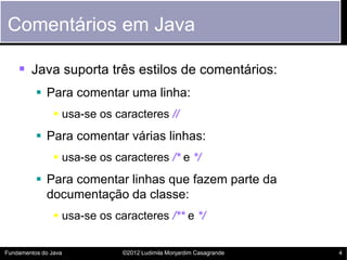 Comentários em Java

     Java suporta três estilos de comentários:
           Para comentar uma linha:
                 usa-se os caracteres //
           Para comentar várias linhas:
                 usa-se os caracteres /* e */
           Para comentar linhas que fazem parte da
            documentação da classe:
                 usa-se os caracteres /** e */


Fundamentos do Java           ©2012 Ludimila Monjardim Casagrande   4
 
