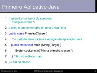 Primeiro Aplicativo Java
    1. /* essa é uma forma de comentar
          múltiplas linhas */
    2. // esse é um comentário de uma única linha
    3. public class PrimeiraClasse {
    4.      // o método main inicia a execução da aplicação Java
    5.     public static void main (String[] args) {
    6.          System.out.println(“Minha primeira classe.”);
    7.      } // fim do método main
    8. } // fim da classe

Fundamentos do Java           ©2012 Ludimila Monjardim Casagrande   5
 