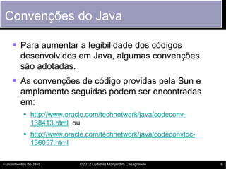 Convenções do Java

     Para aumentar a legibilidade dos códigos
        desenvolvidos em Java, algumas convenções
        são adotadas.
     As convenções de código providas pela Sun e
        amplamente seguidas podem ser encontradas
        em:
           http://www.oracle.com/technetwork/java/codeconv-
            138413.html ou
           http://www.oracle.com/technetwork/java/codeconvtoc-
            136057.html


Fundamentos do Java        ©2012 Ludimila Monjardim Casagrande    6
 