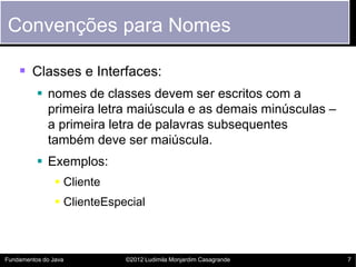 Convenções para Nomes

     Classes e Interfaces:
           nomes de classes devem ser escritos com a
            primeira letra maiúscula e as demais minúsculas –
            a primeira letra de palavras subsequentes
            também deve ser maiúscula.
           Exemplos:
                 Cliente
                 ClienteEspecial



Fundamentos do Java          ©2012 Ludimila Monjardim Casagrande   7
 