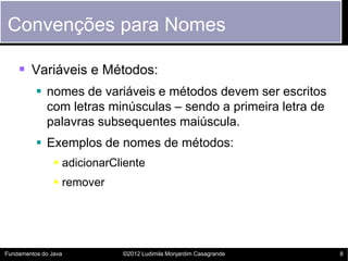 Convenções para Nomes

     Variáveis e Métodos:
           nomes de variáveis e métodos devem ser escritos
            com letras minúsculas – sendo a primeira letra de
            palavras subsequentes maiúscula.
           Exemplos de nomes de métodos:
                 adicionarCliente
                 remover




Fundamentos do Java          ©2012 Ludimila Monjardim Casagrande   8
 