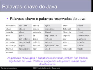 Palavras-chave do Java

       Palavras-chave e palavras reservadas do Java:




       As palavras-chave goto e const são reservadas, embora não tenham
        significado em Java. Portanto, programas não podem usá-las como
                                  identificadores.
Fundamentos do Java        ©2012 Ludimila Monjardim Casagrande            9
 