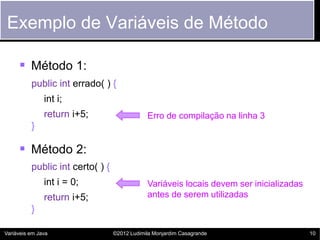 Exemplo de Variáveis de Método

      Método 1:
          public int errado( ) {
               int i;
               return i+5;                    Erro de compilação na linha 3
          }

      Método 2:
          public int certo( ) {
               int i = 0;                     Variáveis locais devem ser inicializadas
               return i+5;                    antes de serem utilizadas
          }

Variáveis em Java                 ©2012 Ludimila Monjardim Casagrande                    10
 