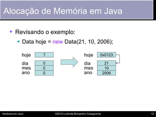 Alocação de Memória em Java

      Revisando o exemplo:
             Data hoje = new Data(21, 10, 2006);

               hoje   ?                         hoje        0x0123

               dia    0                         dia              21
               mes    0                         mes              10
               ano    0                         ano             2006




Variáveis em Java         ©2012 Ludimila Monjardim Casagrande          12
 