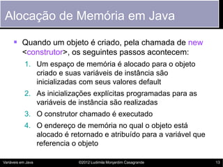Alocação de Memória em Java

      Quando um objeto é criado, pela chamada de new
          <construtor>, os seguintes passos acontecem:
            1. Um espaço de memória é alocado para o objeto
               criado e suas variáveis de instância são
               inicializadas com seus valores default
            2. As inicializações explícitas programadas para as
               variáveis de instância são realizadas
            3. O construtor chamado é executado
            4. O endereço de memória no qual o objeto está
               alocado é retornado e atribuído para a variável que
               referencia o objeto

Variáveis em Java           ©2012 Ludimila Monjardim Casagrande      13
 