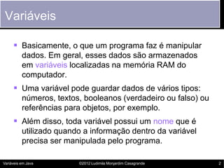 Variáveis

      Basicamente, o que um programa faz é manipular
          dados. Em geral, esses dados são armazenados
          em variáveis localizadas na memória RAM do
          computador.
      Uma variável pode guardar dados de vários tipos:
          números, textos, booleanos (verdadeiro ou falso) ou
          referências para objetos, por exemplo.
      Além disso, toda variável possui um nome que é
          utilizado quando a informação dentro da variável
          precisa ser manipulada pelo programa.

Variáveis em Java        ©2012 Ludimila Monjardim Casagrande    2
 