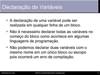 Declaração de Variáveis

      A declaração de uma variável pode ser
          realizada em qualquer linha de um bloco.
      Não é necessário declarar todas as variáveis no
          começo do bloco como acontece em algumas
          linguagens de programação.
      Não podemos declarar duas variáveis com o
          mesmo nome em um único bloco ou escopo
          pois ocorrerá um erro de compilação.


Variáveis em Java       ©2012 Ludimila Monjardim Casagrande   4
 