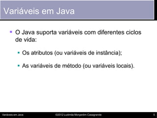 Variáveis em Java

      O Java suporta variáveis com diferentes ciclos
          de vida:

             Os atributos (ou variáveis de instância);

             As variáveis de método (ou variáveis locais).




Variáveis em Java          ©2012 Ludimila Monjardim Casagrande   5
 